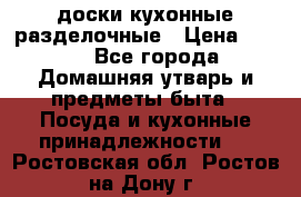   доски кухонные разделочные › Цена ­ 100 - Все города Домашняя утварь и предметы быта » Посуда и кухонные принадлежности   . Ростовская обл.,Ростов-на-Дону г.